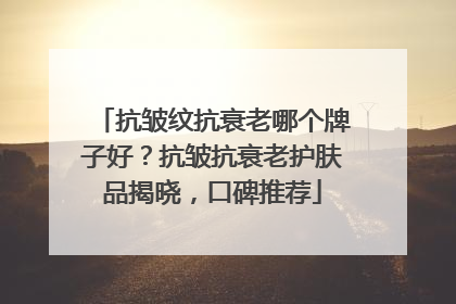 抗皱纹抗衰老哪个牌子好？抗皱抗衰老护肤品揭晓，口碑推荐