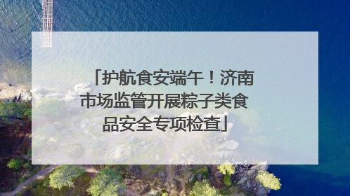 护航食安端午！济南市场监管开展粽子类食品安全专项检查