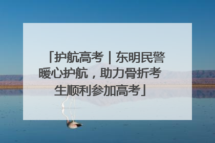 护航高考｜东明民警暖心护航，助力骨折考生顺利参加高考