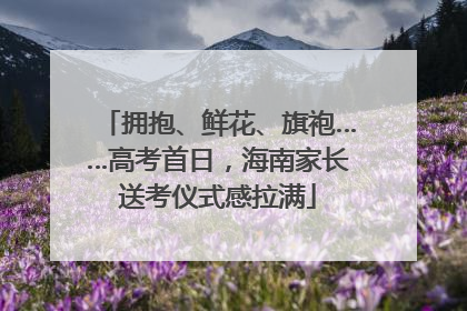 拥抱、鲜花、旗袍……高考首日，海南家长送考仪式感拉满