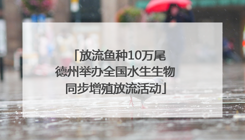放流鱼种10万尾 德州举办全国水生生物同步增殖放流活动