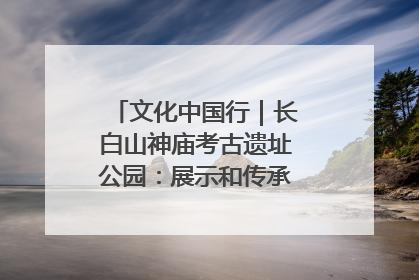 文化中国行｜长白山神庙考古遗址公园：展示和传承多民族文化交融