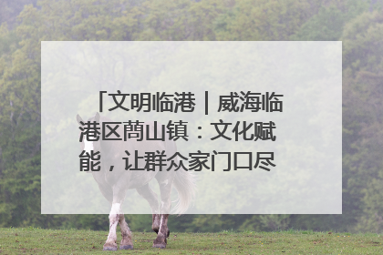 文明临港｜威海临港区蔄山镇：文化赋能，让群众家门口尽享幸福生活