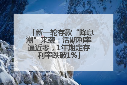 新一轮存款“降息潮”来袭：活期利率逼近零，1年期定存利率跌破1%
