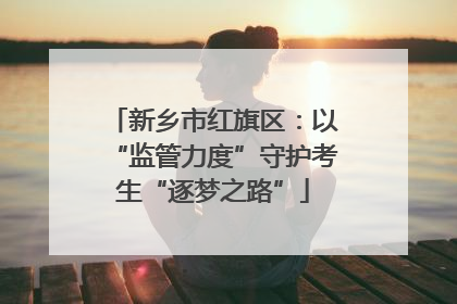 新乡市红旗区：以“监管力度”守护考生“逐梦之路”