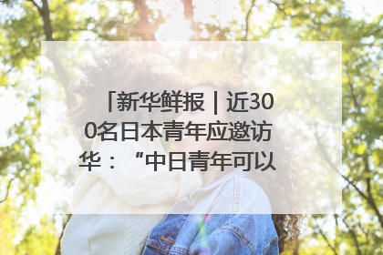 新华鲜报｜近300名日本青年应邀访华：“中日青年可以创造更好的未来”