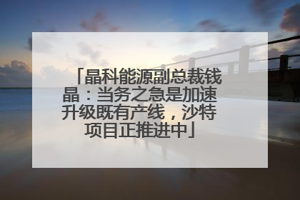 晶科能源副总裁钱晶：当务之急是加速升级既有产线，沙特项目正推进中