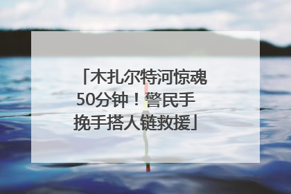 木扎尔特河惊魂50分钟！警民手挽手搭人链救援