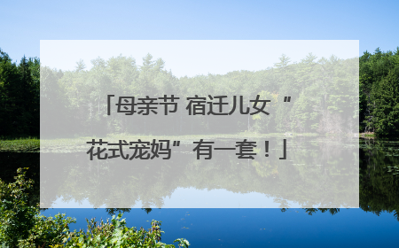 母亲节 宿迁儿女“花式宠妈”有一套！