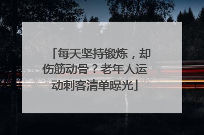 每天坚持锻炼，却伤筋动骨？老年人运动刺客清单曝光