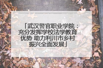 武汉警官职业学院：充分发挥学校法学教育优势 助力利川市乡村振兴全面发展