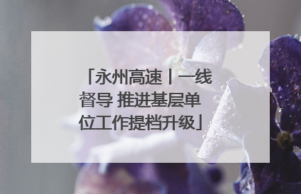 永州高速丨一线督导 推进基层单位工作提档升级