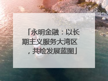 永明金融：以长期主义服务大湾区，共绘发展蓝图