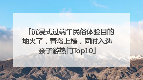 沉浸式过端午民俗体验目的地火了，青岛上榜，同时入选亲子游热门Top10