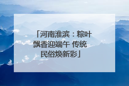 河南淮滨：粽叶飘香迎端午 传统民俗焕新彩