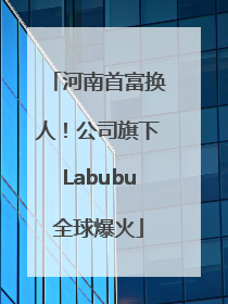 河南首富换人！公司旗下Labubu全球爆火