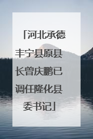 河北承德丰宁县原县长曾庆鹏已调任隆化县委书记