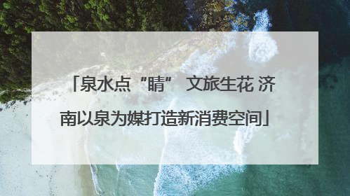 泉水点“睛” 文旅生花 济南以泉为媒打造新消费空间