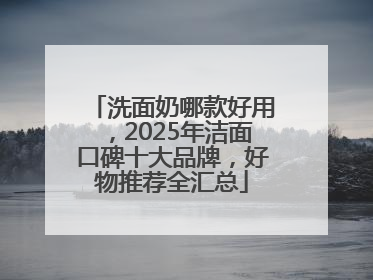 洗面奶哪款好用，2025年洁面口碑十大品牌，好物推荐全汇总