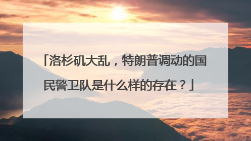 洛杉矶大乱，特朗普调动的国民警卫队是什么样的存在？