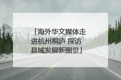 海外华文媒体走进杭州桐庐 探访县域发展新图景