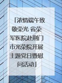 浓情端午致敬荣光 省荣军医院赴荆门市光荣院开展主题党日暨慰问活动
