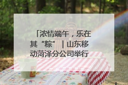 浓情端午，乐在其“粽”｜山东移动菏泽分公司举行端午节主题活动