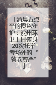 清晨五点半的橙色守护：滨州环卫工日俯身20次托举考场外的“答卷尊严”
