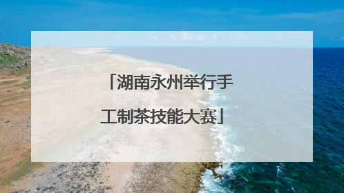 湖南永州举行手工制茶技能大赛