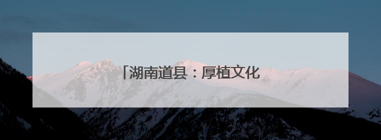 湖南道县：厚植文化底蕴 筑牢文明根基