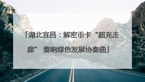 湖北宜昌：解密重卡“超充走廊” 奏响绿色发展协奏曲