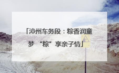 漳州车务段：粽香润童梦 “粽”享亲子情