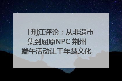荆江评论：从非遗市集到屈原NPC 荆州端午活动让千年楚文化“破圈”生长