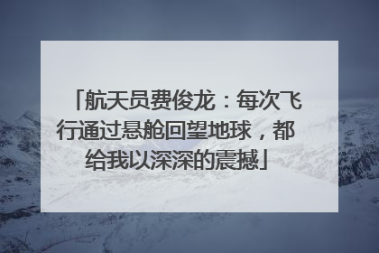 航天员费俊龙：每次飞行通过悬舱回望地球，都给我以深深的震撼