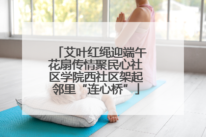 艾叶红绳迎端午花扇传情聚民心社区学院西社区架起邻里“连心桥”