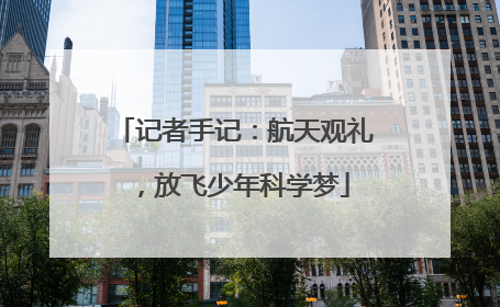 记者手记：航天观礼，放飞少年科学梦