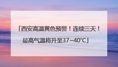 西安高温黄色预警！连续三天！最高气温将升至37~40℃