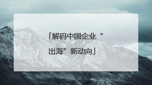 解码中国企业“出海”新动向