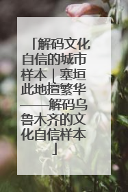 解码文化自信的城市样本｜塞垣此地擅繁华——解码乌鲁木齐的文化自信样本