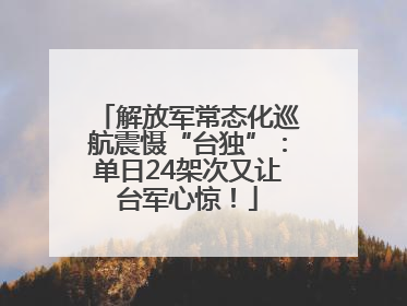 解放军常态化巡航震慑“台独”：单日24架次又让台军心惊！
