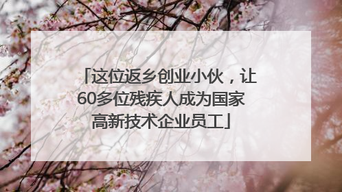 这位返乡创业小伙，让60多位残疾人成为国家高新技术企业员工
