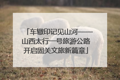 车辙印记见山河——山西太行一号旅游公路开启固关文旅新篇章