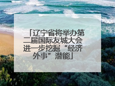 辽宁省将举办第二届国际友城大会进一步挖掘“经济外事”潜能