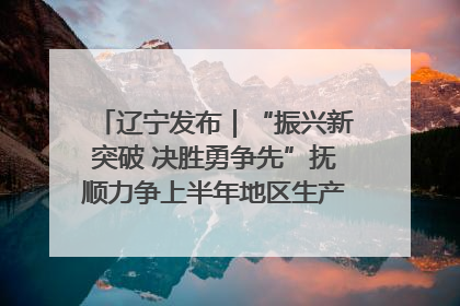 辽宁发布｜“振兴新突破 决胜勇争先”抚顺力争上半年地区生产总值增长7%左右