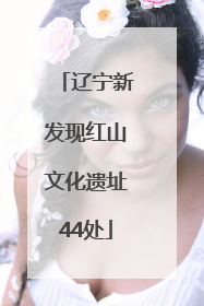 辽宁新发现红山文化遗址44处