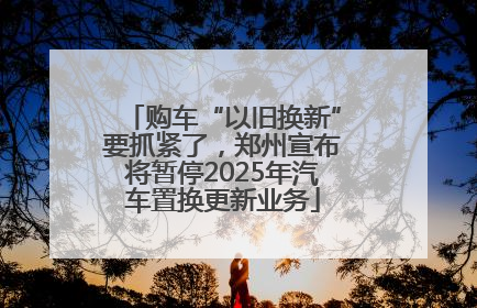 购车“以旧换新”要抓紧了，郑州宣布将暂停2025年汽车置换更新业务