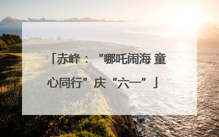 赤峰：“哪吒闹海 童心同行”庆“六一”