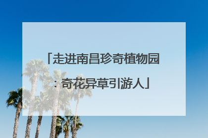 走进南昌珍奇植物园：奇花异草引游人