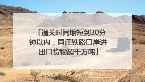 通关时间缩短到30分钟以内，同江铁路口岸进出口货物超千万吨