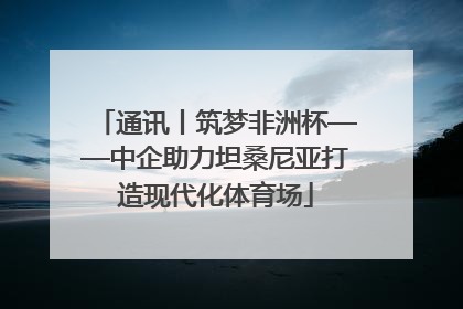 通讯丨筑梦非洲杯——中企助力坦桑尼亚打造现代化体育场